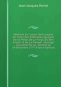 M?moire Sur L'acier: Dans Lequel On Traite Des Diff?rentes Qualit?s De Ce M?tal, De La Forge, Du Bon Emploi &amp; De La Trempe : Ouvrage Couronn? Par La . Geneve, Le 19 D?cembre 1777 (French Edition)