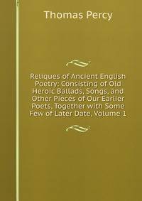 Reliques of Ancient English Poetry: Consisting of Old Heroic Ballads, Songs, and Other Pieces of Our Earlier Poets, Together with Some Few of Later Date, Volume 1