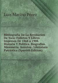 Bibliografia De La Revolucion De Yara: Folletos Y Libros Impresos De 1868 a 1908. Historia Y Politica. Biografias. Masoneria. Asuntos . Literatura Patriotica (Spanish Edition)
