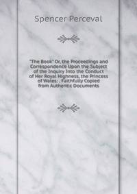 "The Book" Or, the Proceedings and Correspondence Upon the Subject of the Inquiry Into the Conduct of Her Royal Highness, the Princess of Wales: . Faithfully Copied from Authentic Documents