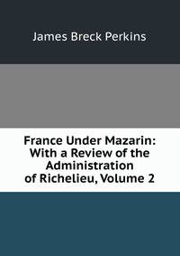 France Under Mazarin: With a Review of the Administration of Richelieu, Volume 2