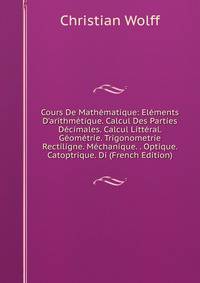 Cours De Math?matique: El?ments D'arithm?tique. Calcul Des Parties D?cimales. Calcul Litt?ral. G?om?trie. Trigonometrie Rectiligne. M?chanique. . Optique. Catoptrique. Di (French Edition)