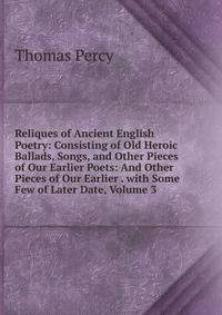 Reliques of Ancient English Poetry: Consisting of Old Heroic Ballads, Songs, and Other Pieces of Our Earlier Poets: And Other Pieces of Our Earlier . with Some Few of Later Date, Volume 3