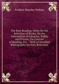 The Best Reading: Hints On the Selection of Books, On the Information of Libraries, Public and Private, On Courses of Reading, Etc. : With a Classified Bibliography for Easy Reference