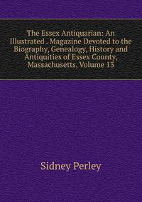 The Essex Antiquarian: An Illustrated . Magazine Devoted to the Biography, Genealogy, History and Antiquities of Essex County, Massachusetts, Volume 13