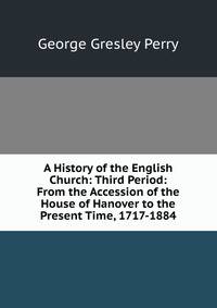 A History of the English Church: Third Period: From the Accession of the House of Hanover to the Present Time, 1717-1884