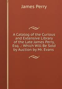 A Catalog of the Curious and Extensive Library of the Late James Perry, Esq. .: Which Will Be Sold by Auction by Mr. Evans .