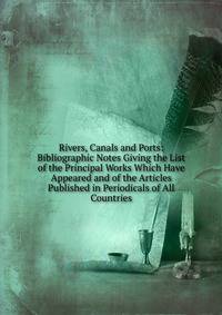 Rivers, Canals and Ports: Bibliographic Notes Giving the List of the Principal Works Which Have Appeared and of the Articles Published in Periodicals of All Countries