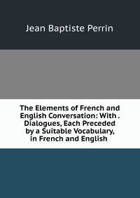 The Elements of French and English Conversation: With . Dialogues, Each Preceded by a Suitable Vocabulary, in French and English .