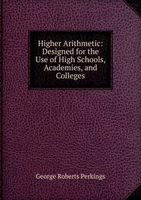 Higher Arithmetic: Designed for the Use of High Schools, Academies, and Colleges