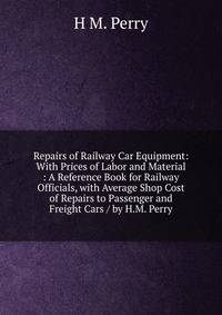 Repairs of Railway Car Equipment: With Prices of Labor and Material : A Reference Book for Railway Officials, with Average Shop Cost of Repairs to Passenger and Freight Cars / by H.M. Perry