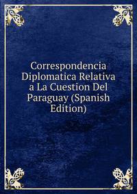 Correspondencia Diplomatica Relativa a La Cuestion Del Paraguay (Spanish Edition)