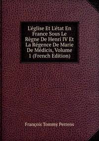 L'?glise Et L'?tat En France Sous Le R?gne De Henri IV Et La R?gence De Marie De M?dicis, Volume 1 (French Edition)