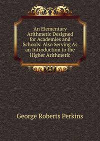 An Elementary Arithmetic Designed for Academies and Schools: Also Serving As an Introduction to the Higher Arithmetic