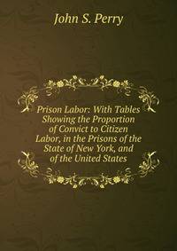 Prison Labor: With Tables Showing the Proportion of Convict to Citizen Labor, in the Prisons of the State of New York, and of the United States