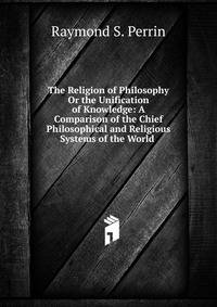 The Religion of Philosophy Or the Unification of Knowledge: A Comparison of the Chief Philosophical and Religious Systems of the World .