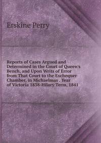 Reports of Cases Argued and Determined in the Court of Queen's Bench, and Upon Writs of Error from That Court to the Exchequer Chamber, in Michaelmas . Year of Victoria 1838-Hilary Term, 1841.