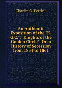 An Authentic Exposition of the "K.G.C.", "Knights of the Golden Circle": Or, a History of Secession from 1834 to 1861