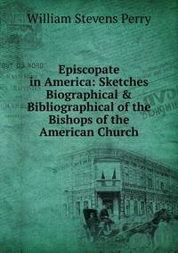 Episcopate in America: Sketches Biographical &amp; Bibliographical of the Bishops of the American Church