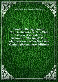 Candido De Figueiredo: Noticia Sucinta De Sua Vida E Obras, Extraida Do Dicionario "Portugal" Com Algumas Anota??es Na Parte Omissa (Portuguese Edition)
