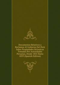 Documentos Relativos a Reclamos Al Gobierno Del Peru Sobre Propiedades Britanicas Tomadas Por Autoridades Peruanas, Desde 1835 Hasta 1839 (Spanish Edition)