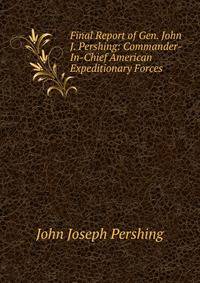 Final Report of Gen. John J. Pershing: Commander-In-Chief American Expeditionary Forces