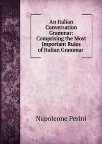 An Italian Conversation Grammar: Comprising the Most Important Rules of Italian Grammar .