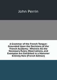 A Grammar of the French Tongue: Grounded Upon the Decisions of the French Academy : Wherein All the Necessary Rules, Observations, and Examples Are Exhibited in a Mannner Entirely New (French Edition)