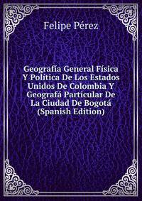 Geografia General Fisica Y Politica De Los Estados Unidos De Colombia Y Geografa Particular De La Ciudad De Bogota (Spanish Edition)