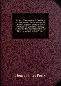 Cases of Controverted Elections in the Eleventh Parliament of the United Kingdom: Being the First Parliament Since the Passing of Acts for the Amendment of the Representation of the People