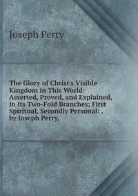 The Glory of Christ's Visible Kingdom in This World: Asserted, Proved, and Explained, in Its Two-Fold Branches; First Spiritual, Secondly Personal: . by Joseph Perry, .