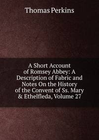 A Short Account of Romsey Abbey: A Description of Fabric and Notes On the History of the Convent of Ss. Mary &amp; Ethelfleda, Volume 27
