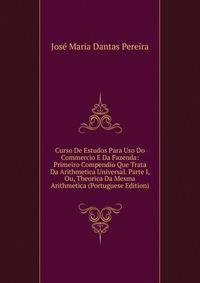 Curso De Estudos Para Uso Do Commercio E Da Fazenda: Primeiro Compendio Que Trata Da Arithmetica Universal. Parte I, Ou, Theorica Da Mesma Arithmetica (Portuguese Edition)