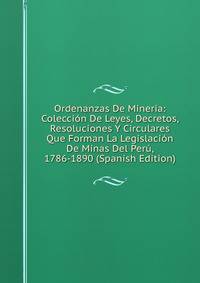 Ordenanzas De Mineria: Coleccion De Leyes, Decretos, Resoluciones Y Circulares Que Forman La Legislacion De Minas Del Peru, 1786-1890 (Spanish Edition)