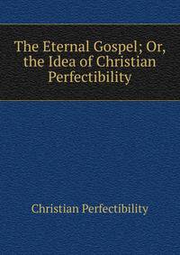 The Eternal Gospel; Or, the Idea of Christian Perfectibility