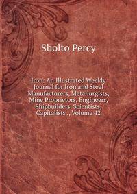 Iron: An Illustrated Weekly Journal for Iron and Steel Manufacturers, Metallurgists, Mine Proprietors, Engineers, Shipbuilders, Scientists, Capitalists ., Volume 42
