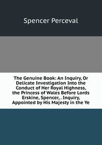 The Genuine Book: An Inquiry, Or Delicate Investigation Into the Conduct of Her Royal Highness, the Princess of Wales Before Lords Erskine, Spencer, . Inquiry, Appointed by His Majesty in the Ye