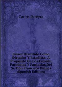 Juarez Discutido Como Dictador Y Estadista: A Proposito De Los Errores, Paradojas Y Fantasias Del Sr. Don Francisco Bulnes (Spanish Edition)