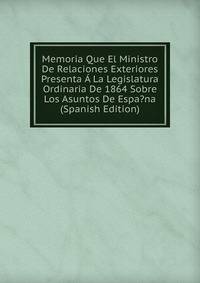 Memoria Que El Ministro De Relaciones Exteriores Presenta A La Legislatura Ordinaria De 1864 Sobre Los Asuntos De Espa?na (Spanish Edition)