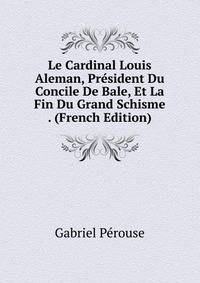 Le Cardinal Louis Aleman, President Du Concile De Bale, Et La Fin Du Grand Schisme . (French Edition)