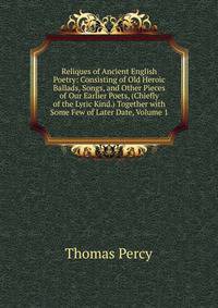 Reliques of Ancient English Poetry: Consisting of Old Heroic Ballads, Songs, and Other Pieces of Our Earlier Poets, (Chiefly of the Lyric Kind.) Together with Some Few of Later Date, Volume 1