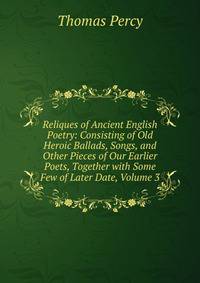 Reliques of Ancient English Poetry: Consisting of Old Heroic Ballads, Songs, and Other Pieces of Our Earlier Poets, Together with Some Few of Later Date, Volume 3