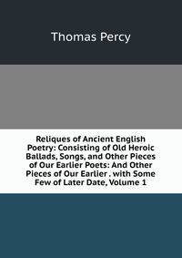 Reliques of Ancient English Poetry: Consisting of Old Heroic Ballads, Songs, and Other Pieces of Our Earlier Poets: And Other Pieces of Our Earlier . with Some Few of Later Date, Volume 1