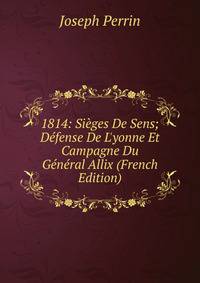1814: Si?ges De Sens; D?fense De L'yonne Et Campagne Du G?n?ral Allix (French Edition)