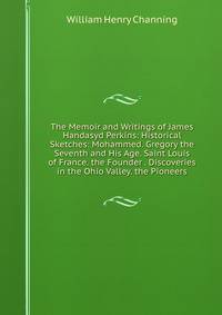 The Memoir and Writings of James Handasyd Perkins: Historical Sketches: Mohammed. Gregory the Seventh and His Age. Saint Louis of France. the Founder . Discoveries in the Ohio Valley. the Pioneers