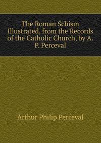 The Roman Schism Illustrated, from the Records of the Catholic Church, by A.P. Perceval