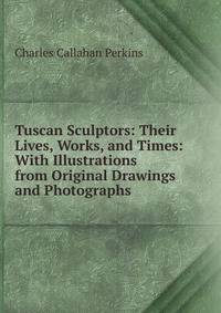 Tuscan Sculptors: Their Lives, Works, and Times: With Illustrations from Original Drawings and Photographs