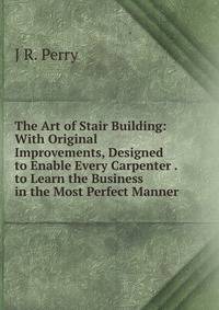 The Art of Stair Building: With Original Improvements, Designed to Enable Every Carpenter . to Learn the Business in the Most Perfect Manner