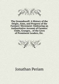 The Groundswell: A History of the Origin, Aims, and Progress of the Farmers' Movement: Embracing an Authoritative Account of Farmers' Clubs, Granges, . of the Lives of Prominent Leaders, Etc. .