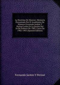 La Doctrina De Monroe: Memoria Presantada Por El Academico De Numero Fernando Jardon Y Perisse Leida En La Sesion Del 16 De Febrero De 1903. Curso De 1902-1903 (Spanish Edition)